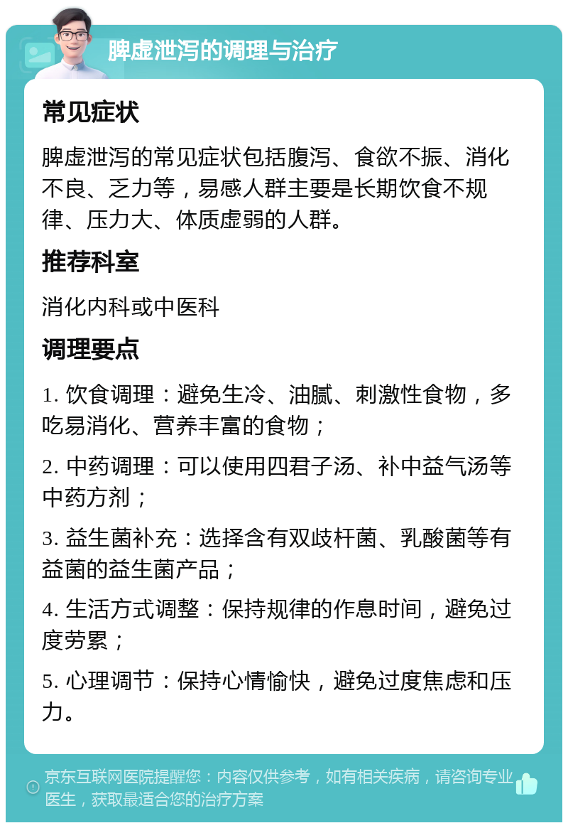 脾虚泄泻的调理与治疗 常见症状 脾虚泄泻的常见症状包括腹泻、食欲不振、消化不良、乏力等，易感人群主要是长期饮食不规律、压力大、体质虚弱的人群。 推荐科室 消化内科或中医科 调理要点 1. 饮食调理：避免生冷、油腻、刺激性食物，多吃易消化、营养丰富的食物； 2. 中药调理：可以使用四君子汤、补中益气汤等中药方剂； 3. 益生菌补充：选择含有双歧杆菌、乳酸菌等有益菌的益生菌产品； 4. 生活方式调整：保持规律的作息时间，避免过度劳累； 5. 心理调节：保持心情愉快，避免过度焦虑和压力。