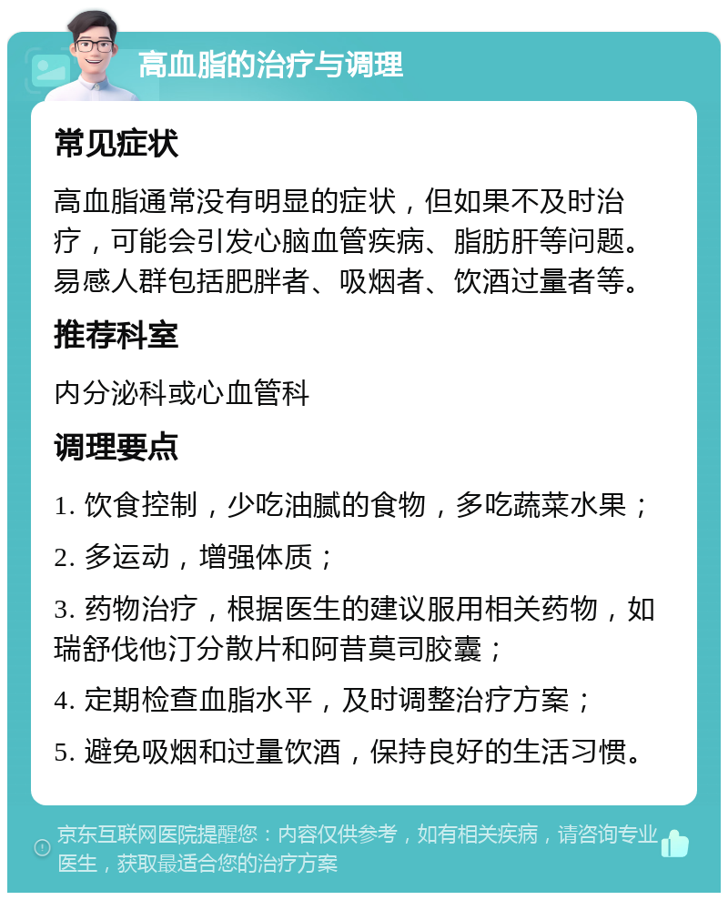 高血脂的治疗与调理 常见症状 高血脂通常没有明显的症状，但如果不及时治疗，可能会引发心脑血管疾病、脂肪肝等问题。易感人群包括肥胖者、吸烟者、饮酒过量者等。 推荐科室 内分泌科或心血管科 调理要点 1. 饮食控制，少吃油腻的食物，多吃蔬菜水果； 2. 多运动，增强体质； 3. 药物治疗，根据医生的建议服用相关药物，如瑞舒伐他汀分散片和阿昔莫司胶囊； 4. 定期检查血脂水平，及时调整治疗方案； 5. 避免吸烟和过量饮酒，保持良好的生活习惯。