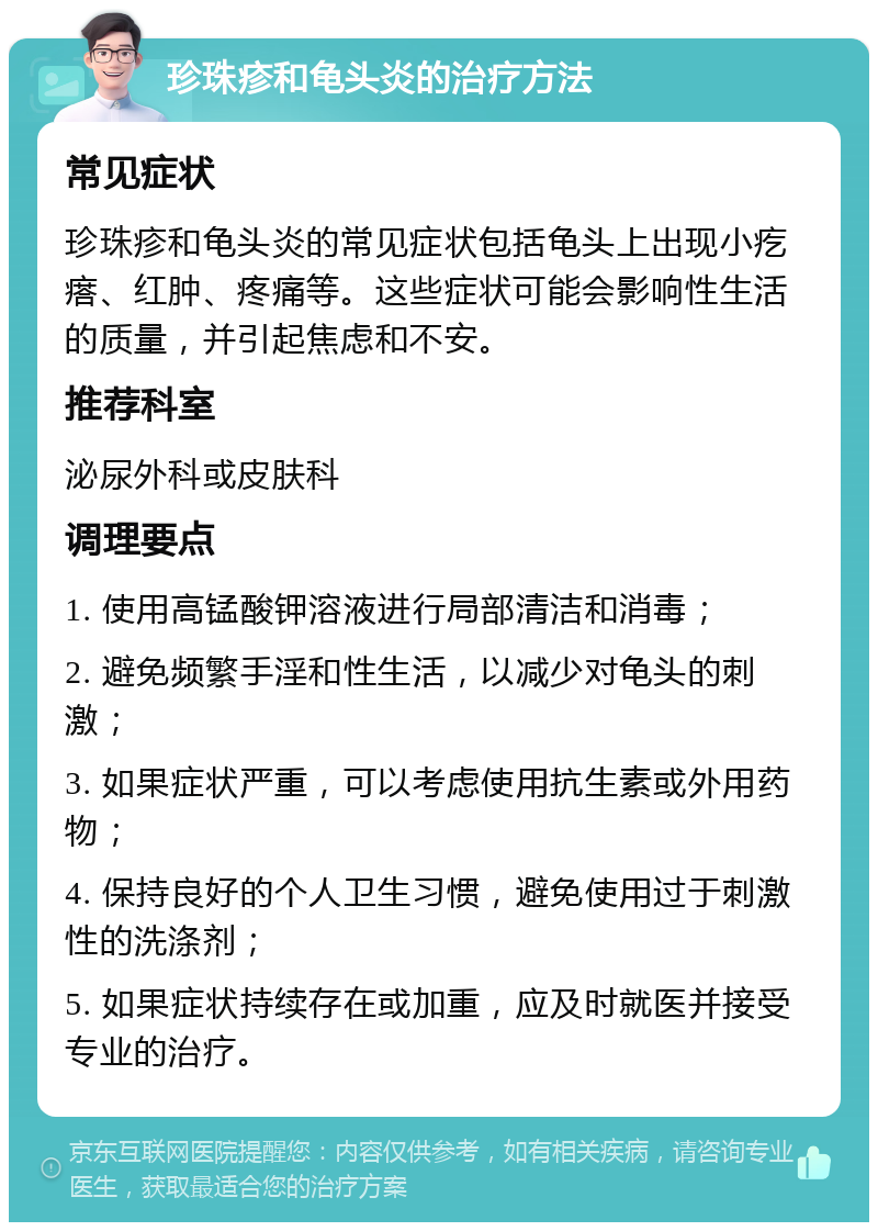 珍珠疹和龟头炎的治疗方法 常见症状 珍珠疹和龟头炎的常见症状包括龟头上出现小疙瘩、红肿、疼痛等。这些症状可能会影响性生活的质量，并引起焦虑和不安。 推荐科室 泌尿外科或皮肤科 调理要点 1. 使用高锰酸钾溶液进行局部清洁和消毒； 2. 避免频繁手淫和性生活，以减少对龟头的刺激； 3. 如果症状严重，可以考虑使用抗生素或外用药物； 4. 保持良好的个人卫生习惯，避免使用过于刺激性的洗涤剂； 5. 如果症状持续存在或加重，应及时就医并接受专业的治疗。