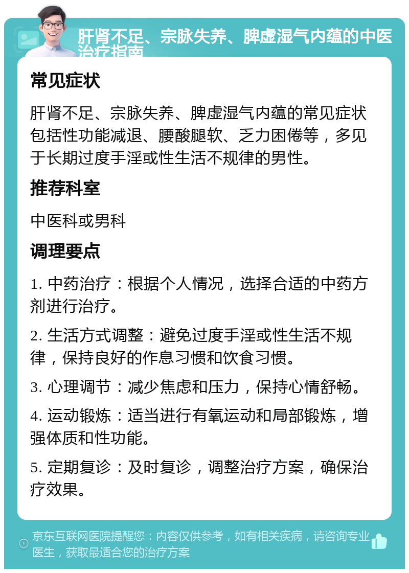 肝肾不足、宗脉失养、脾虚湿气内蕴的中医治疗指南 常见症状 肝肾不足、宗脉失养、脾虚湿气内蕴的常见症状包括性功能减退、腰酸腿软、乏力困倦等，多见于长期过度手淫或性生活不规律的男性。 推荐科室 中医科或男科 调理要点 1. 中药治疗：根据个人情况，选择合适的中药方剂进行治疗。 2. 生活方式调整：避免过度手淫或性生活不规律，保持良好的作息习惯和饮食习惯。 3. 心理调节：减少焦虑和压力，保持心情舒畅。 4. 运动锻炼：适当进行有氧运动和局部锻炼，增强体质和性功能。 5. 定期复诊：及时复诊，调整治疗方案，确保治疗效果。