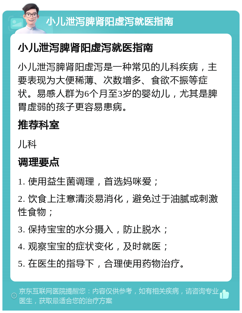 小儿泄泻脾肾阳虚泻就医指南 小儿泄泻脾肾阳虚泻就医指南 小儿泄泻脾肾阳虚泻是一种常见的儿科疾病，主要表现为大便稀薄、次数增多、食欲不振等症状。易感人群为6个月至3岁的婴幼儿，尤其是脾胃虚弱的孩子更容易患病。 推荐科室 儿科 调理要点 1. 使用益生菌调理，首选妈咪爱； 2. 饮食上注意清淡易消化，避免过于油腻或刺激性食物； 3. 保持宝宝的水分摄入，防止脱水； 4. 观察宝宝的症状变化，及时就医； 5. 在医生的指导下，合理使用药物治疗。