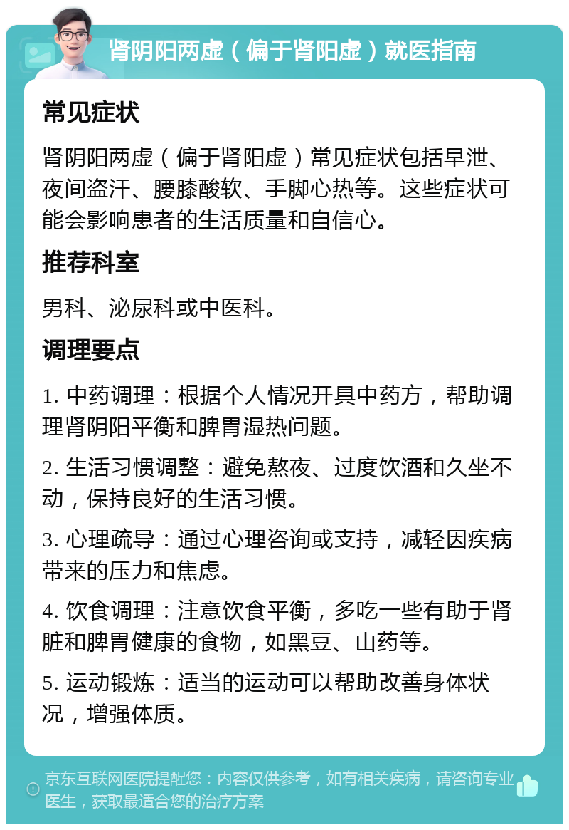 肾阴阳两虚（偏于肾阳虚）就医指南 常见症状 肾阴阳两虚（偏于肾阳虚）常见症状包括早泄、夜间盗汗、腰膝酸软、手脚心热等。这些症状可能会影响患者的生活质量和自信心。 推荐科室 男科、泌尿科或中医科。 调理要点 1. 中药调理：根据个人情况开具中药方，帮助调理肾阴阳平衡和脾胃湿热问题。 2. 生活习惯调整：避免熬夜、过度饮酒和久坐不动，保持良好的生活习惯。 3. 心理疏导：通过心理咨询或支持，减轻因疾病带来的压力和焦虑。 4. 饮食调理：注意饮食平衡，多吃一些有助于肾脏和脾胃健康的食物，如黑豆、山药等。 5. 运动锻炼：适当的运动可以帮助改善身体状况，增强体质。