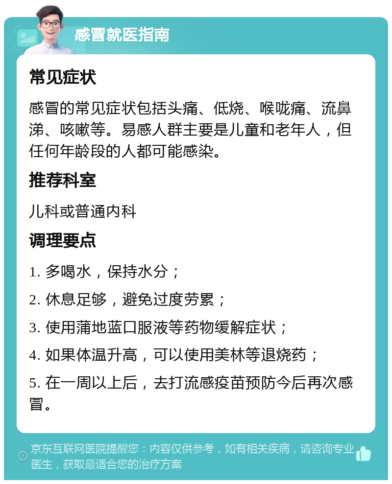 感冒就医指南 常见症状 感冒的常见症状包括头痛、低烧、喉咙痛、流鼻涕、咳嗽等。易感人群主要是儿童和老年人，但任何年龄段的人都可能感染。 推荐科室 儿科或普通内科 调理要点 1. 多喝水，保持水分； 2. 休息足够，避免过度劳累； 3. 使用蒲地蓝口服液等药物缓解症状； 4. 如果体温升高，可以使用美林等退烧药； 5. 在一周以上后，去打流感疫苗预防今后再次感冒。