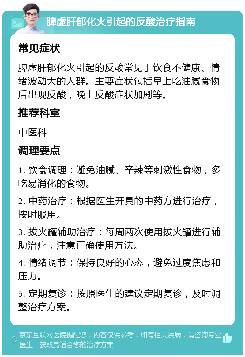 脾虚肝郁化火引起的反酸治疗指南 常见症状 脾虚肝郁化火引起的反酸常见于饮食不健康、情绪波动大的人群。主要症状包括早上吃油腻食物后出现反酸，晚上反酸症状加剧等。 推荐科室 中医科 调理要点 1. 饮食调理：避免油腻、辛辣等刺激性食物，多吃易消化的食物。 2. 中药治疗：根据医生开具的中药方进行治疗，按时服用。 3. 拔火罐辅助治疗：每周两次使用拔火罐进行辅助治疗，注意正确使用方法。 4. 情绪调节：保持良好的心态，避免过度焦虑和压力。 5. 定期复诊：按照医生的建议定期复诊，及时调整治疗方案。