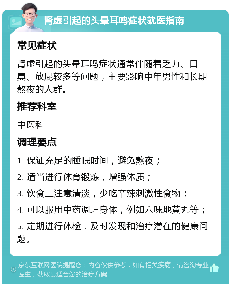 肾虚引起的头晕耳鸣症状就医指南 常见症状 肾虚引起的头晕耳鸣症状通常伴随着乏力、口臭、放屁较多等问题，主要影响中年男性和长期熬夜的人群。 推荐科室 中医科 调理要点 1. 保证充足的睡眠时间，避免熬夜； 2. 适当进行体育锻炼，增强体质； 3. 饮食上注意清淡，少吃辛辣刺激性食物； 4. 可以服用中药调理身体，例如六味地黄丸等； 5. 定期进行体检，及时发现和治疗潜在的健康问题。