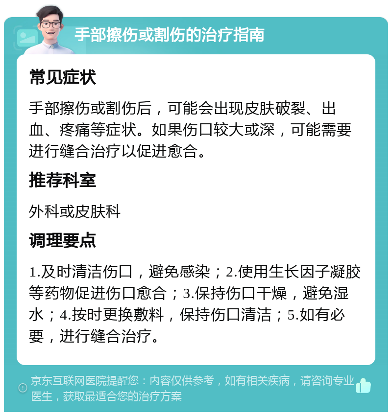 手部擦伤或割伤的治疗指南 常见症状 手部擦伤或割伤后，可能会出现皮肤破裂、出血、疼痛等症状。如果伤口较大或深，可能需要进行缝合治疗以促进愈合。 推荐科室 外科或皮肤科 调理要点 1.及时清洁伤口，避免感染；2.使用生长因子凝胶等药物促进伤口愈合；3.保持伤口干燥，避免湿水；4.按时更换敷料，保持伤口清洁；5.如有必要，进行缝合治疗。