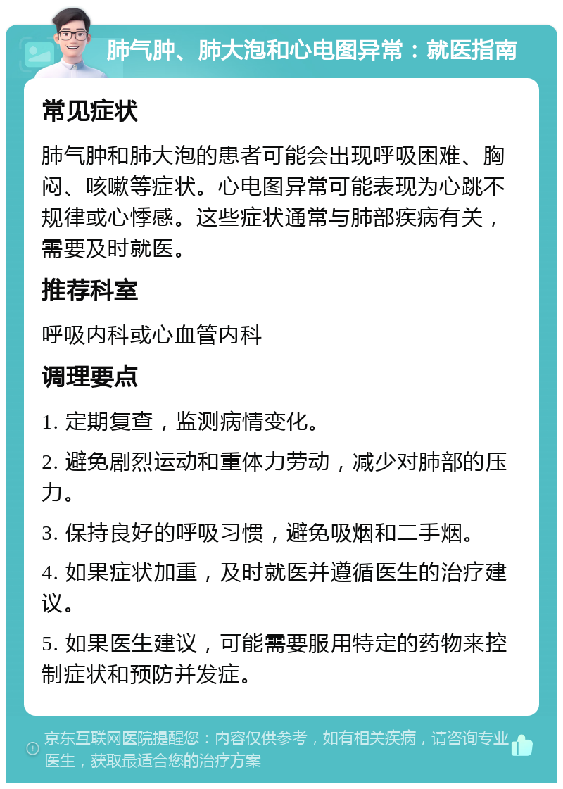 肺气肿、肺大泡和心电图异常：就医指南 常见症状 肺气肿和肺大泡的患者可能会出现呼吸困难、胸闷、咳嗽等症状。心电图异常可能表现为心跳不规律或心悸感。这些症状通常与肺部疾病有关，需要及时就医。 推荐科室 呼吸内科或心血管内科 调理要点 1. 定期复查，监测病情变化。 2. 避免剧烈运动和重体力劳动，减少对肺部的压力。 3. 保持良好的呼吸习惯，避免吸烟和二手烟。 4. 如果症状加重，及时就医并遵循医生的治疗建议。 5. 如果医生建议，可能需要服用特定的药物来控制症状和预防并发症。