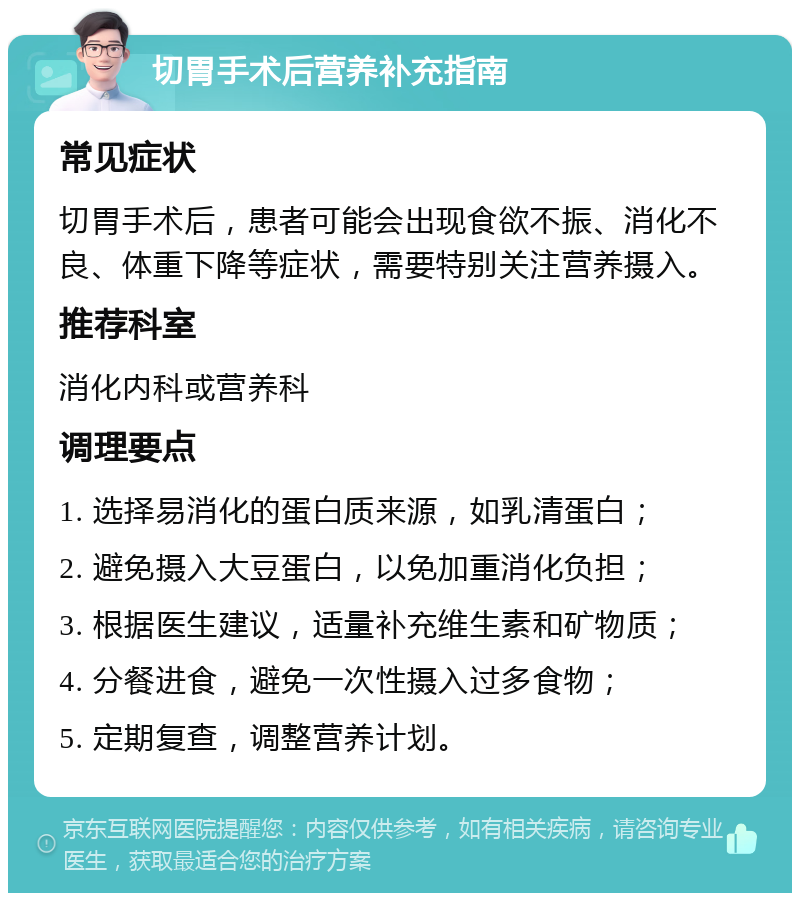 切胃手术后营养补充指南 常见症状 切胃手术后，患者可能会出现食欲不振、消化不良、体重下降等症状，需要特别关注营养摄入。 推荐科室 消化内科或营养科 调理要点 1. 选择易消化的蛋白质来源，如乳清蛋白； 2. 避免摄入大豆蛋白，以免加重消化负担； 3. 根据医生建议，适量补充维生素和矿物质； 4. 分餐进食，避免一次性摄入过多食物； 5. 定期复查，调整营养计划。