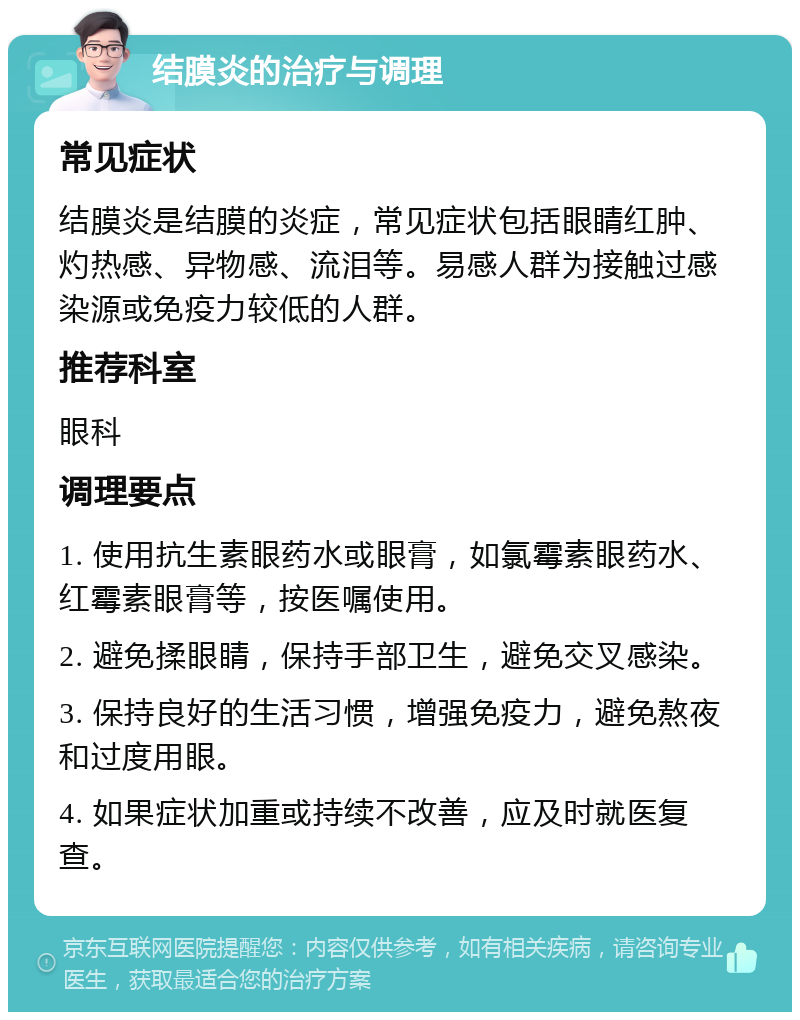 结膜炎的治疗与调理 常见症状 结膜炎是结膜的炎症，常见症状包括眼睛红肿、灼热感、异物感、流泪等。易感人群为接触过感染源或免疫力较低的人群。 推荐科室 眼科 调理要点 1. 使用抗生素眼药水或眼膏，如氯霉素眼药水、红霉素眼膏等，按医嘱使用。 2. 避免揉眼睛，保持手部卫生，避免交叉感染。 3. 保持良好的生活习惯，增强免疫力，避免熬夜和过度用眼。 4. 如果症状加重或持续不改善，应及时就医复查。