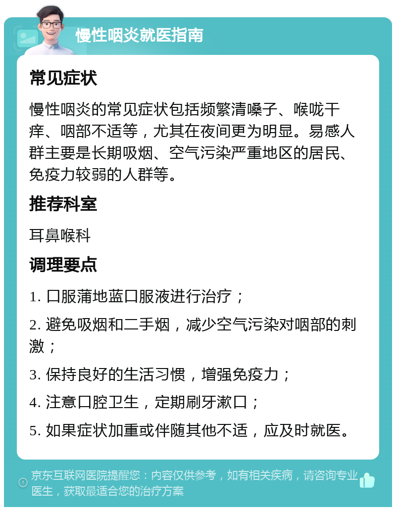 慢性咽炎就医指南 常见症状 慢性咽炎的常见症状包括频繁清嗓子、喉咙干痒、咽部不适等，尤其在夜间更为明显。易感人群主要是长期吸烟、空气污染严重地区的居民、免疫力较弱的人群等。 推荐科室 耳鼻喉科 调理要点 1. 口服蒲地蓝口服液进行治疗； 2. 避免吸烟和二手烟，减少空气污染对咽部的刺激； 3. 保持良好的生活习惯，增强免疫力； 4. 注意口腔卫生，定期刷牙漱口； 5. 如果症状加重或伴随其他不适，应及时就医。