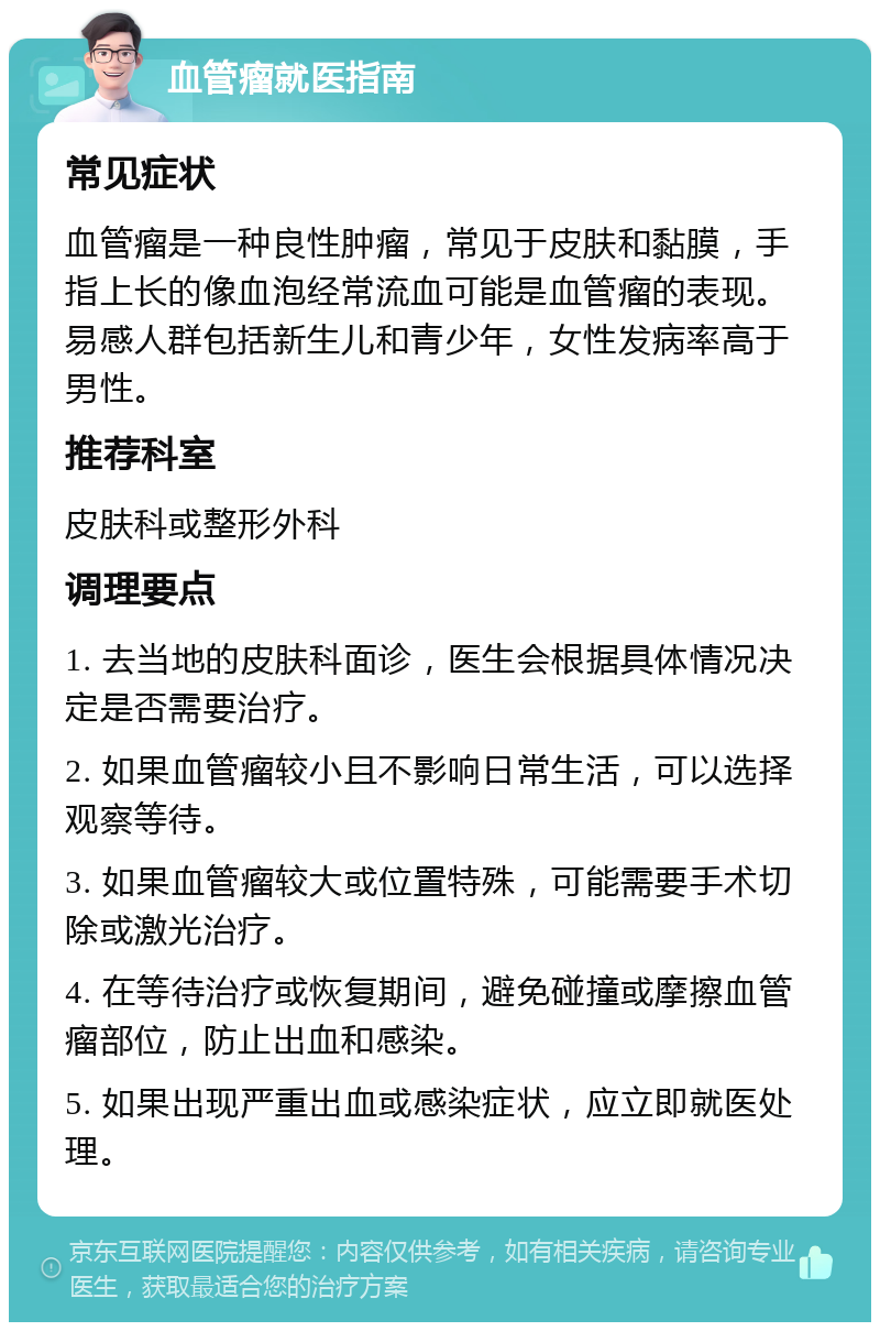 血管瘤就医指南 常见症状 血管瘤是一种良性肿瘤，常见于皮肤和黏膜，手指上长的像血泡经常流血可能是血管瘤的表现。易感人群包括新生儿和青少年，女性发病率高于男性。 推荐科室 皮肤科或整形外科 调理要点 1. 去当地的皮肤科面诊，医生会根据具体情况决定是否需要治疗。 2. 如果血管瘤较小且不影响日常生活，可以选择观察等待。 3. 如果血管瘤较大或位置特殊，可能需要手术切除或激光治疗。 4. 在等待治疗或恢复期间，避免碰撞或摩擦血管瘤部位，防止出血和感染。 5. 如果出现严重出血或感染症状，应立即就医处理。