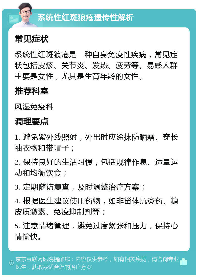 系统性红斑狼疮遗传性解析 常见症状 系统性红斑狼疮是一种自身免疫性疾病，常见症状包括皮疹、关节炎、发热、疲劳等。易感人群主要是女性，尤其是生育年龄的女性。 推荐科室 风湿免疫科 调理要点 1. 避免紫外线照射，外出时应涂抹防晒霜、穿长袖衣物和带帽子； 2. 保持良好的生活习惯，包括规律作息、适量运动和均衡饮食； 3. 定期随访复查，及时调整治疗方案； 4. 根据医生建议使用药物，如非甾体抗炎药、糖皮质激素、免疫抑制剂等； 5. 注意情绪管理，避免过度紧张和压力，保持心情愉快。