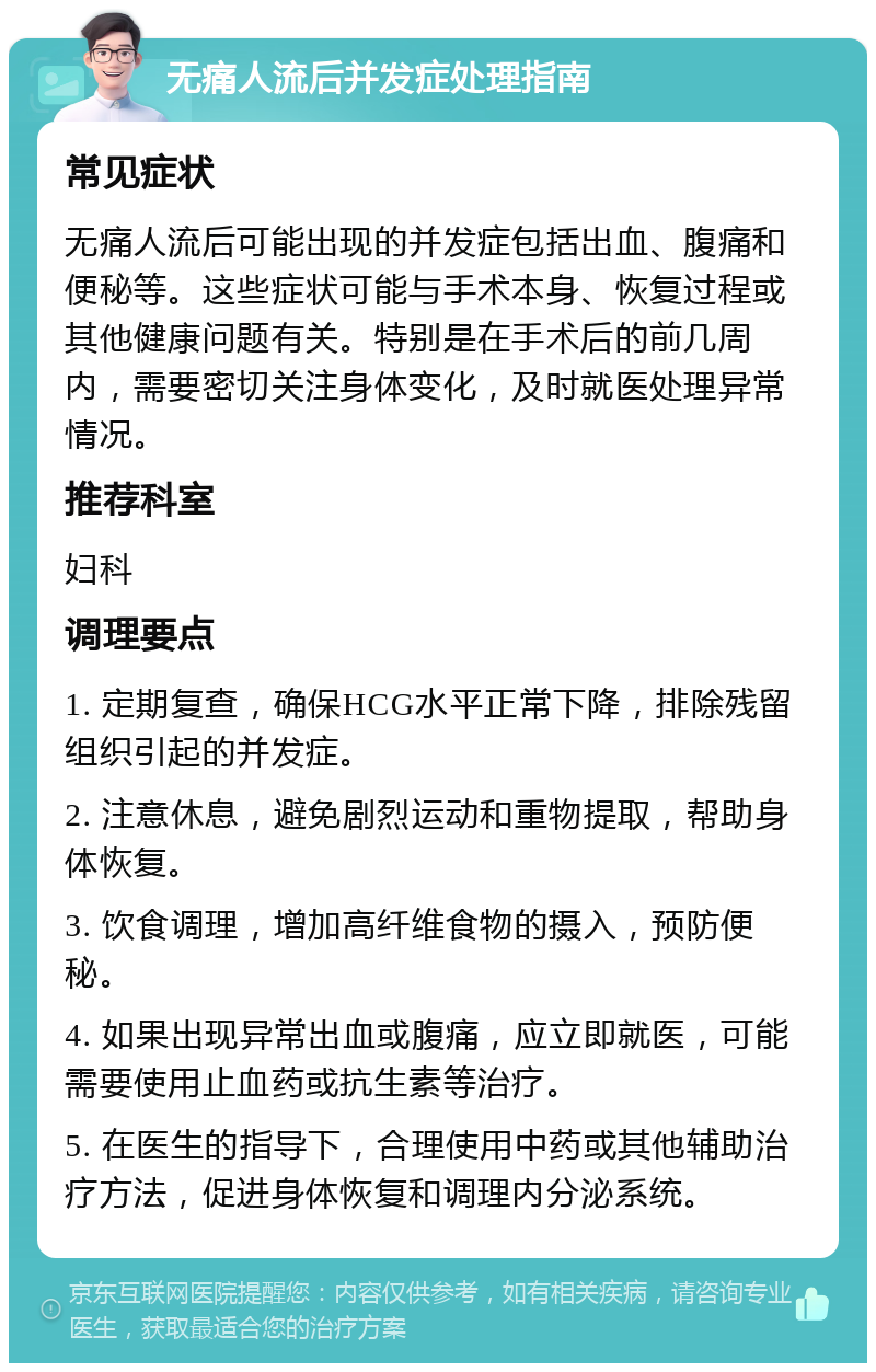 无痛人流后并发症处理指南 常见症状 无痛人流后可能出现的并发症包括出血、腹痛和便秘等。这些症状可能与手术本身、恢复过程或其他健康问题有关。特别是在手术后的前几周内，需要密切关注身体变化，及时就医处理异常情况。 推荐科室 妇科 调理要点 1. 定期复查，确保HCG水平正常下降，排除残留组织引起的并发症。 2. 注意休息，避免剧烈运动和重物提取，帮助身体恢复。 3. 饮食调理，增加高纤维食物的摄入，预防便秘。 4. 如果出现异常出血或腹痛，应立即就医，可能需要使用止血药或抗生素等治疗。 5. 在医生的指导下，合理使用中药或其他辅助治疗方法，促进身体恢复和调理内分泌系统。