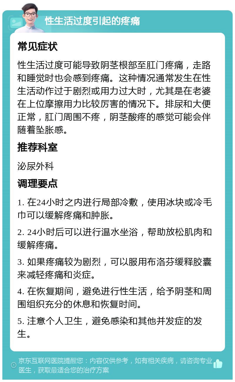 性生活过度引起的疼痛 常见症状 性生活过度可能导致阴茎根部至肛门疼痛，走路和睡觉时也会感到疼痛。这种情况通常发生在性生活动作过于剧烈或用力过大时，尤其是在老婆在上位摩擦用力比较厉害的情况下。排尿和大便正常，肛门周围不疼，阴茎酸疼的感觉可能会伴随着坠胀感。 推荐科室 泌尿外科 调理要点 1. 在24小时之内进行局部冷敷，使用冰块或冷毛巾可以缓解疼痛和肿胀。 2. 24小时后可以进行温水坐浴，帮助放松肌肉和缓解疼痛。 3. 如果疼痛较为剧烈，可以服用布洛芬缓释胶囊来减轻疼痛和炎症。 4. 在恢复期间，避免进行性生活，给予阴茎和周围组织充分的休息和恢复时间。 5. 注意个人卫生，避免感染和其他并发症的发生。