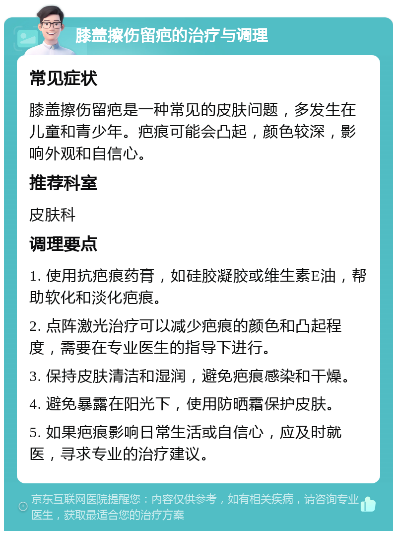 膝盖擦伤留疤的治疗与调理 常见症状 膝盖擦伤留疤是一种常见的皮肤问题，多发生在儿童和青少年。疤痕可能会凸起，颜色较深，影响外观和自信心。 推荐科室 皮肤科 调理要点 1. 使用抗疤痕药膏，如硅胶凝胶或维生素E油，帮助软化和淡化疤痕。 2. 点阵激光治疗可以减少疤痕的颜色和凸起程度，需要在专业医生的指导下进行。 3. 保持皮肤清洁和湿润，避免疤痕感染和干燥。 4. 避免暴露在阳光下，使用防晒霜保护皮肤。 5. 如果疤痕影响日常生活或自信心，应及时就医，寻求专业的治疗建议。