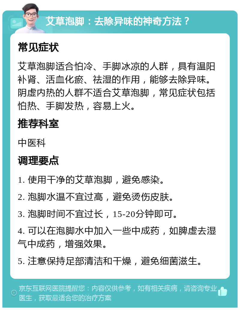 艾草泡脚：去除异味的神奇方法？ 常见症状 艾草泡脚适合怕冷、手脚冰凉的人群，具有温阳补肾、活血化瘀、祛湿的作用，能够去除异味。阴虚内热的人群不适合艾草泡脚，常见症状包括怕热、手脚发热，容易上火。 推荐科室 中医科 调理要点 1. 使用干净的艾草泡脚，避免感染。 2. 泡脚水温不宜过高，避免烫伤皮肤。 3. 泡脚时间不宜过长，15-20分钟即可。 4. 可以在泡脚水中加入一些中成药，如脾虚去湿气中成药，增强效果。 5. 注意保持足部清洁和干燥，避免细菌滋生。