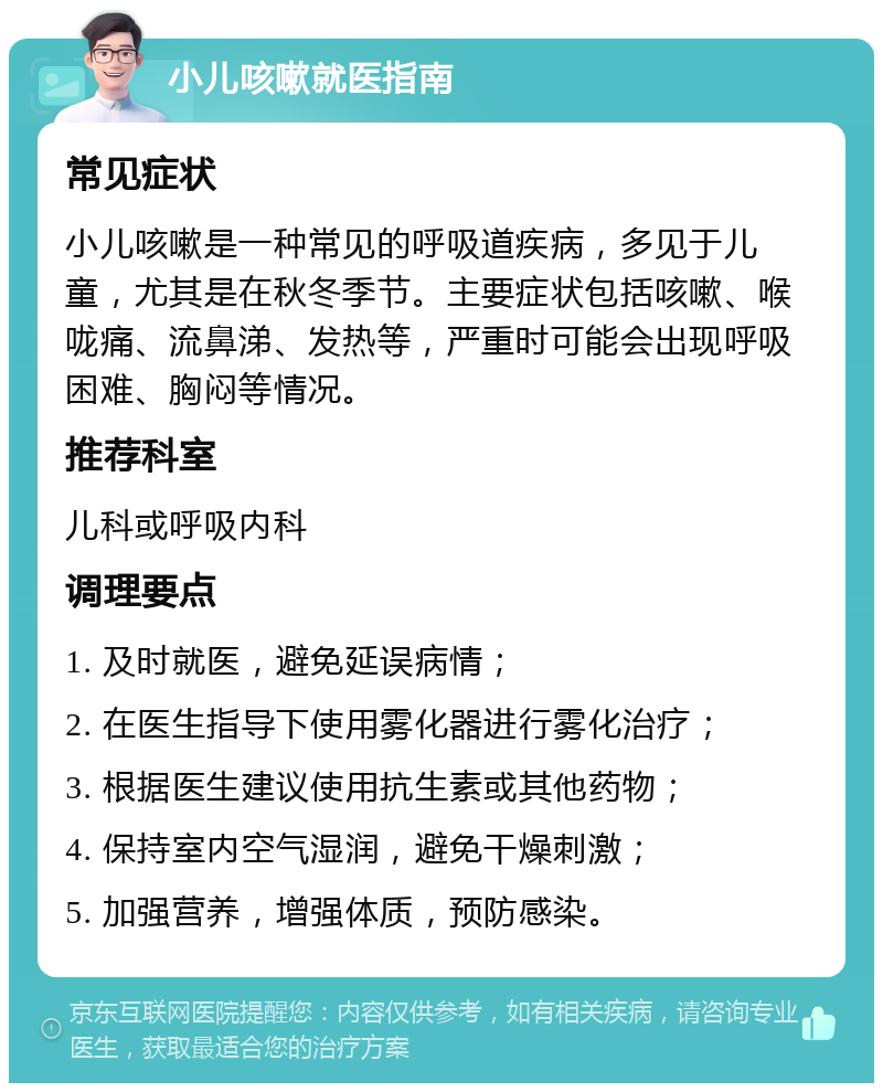 小儿咳嗽就医指南 常见症状 小儿咳嗽是一种常见的呼吸道疾病，多见于儿童，尤其是在秋冬季节。主要症状包括咳嗽、喉咙痛、流鼻涕、发热等，严重时可能会出现呼吸困难、胸闷等情况。 推荐科室 儿科或呼吸内科 调理要点 1. 及时就医，避免延误病情； 2. 在医生指导下使用雾化器进行雾化治疗； 3. 根据医生建议使用抗生素或其他药物； 4. 保持室内空气湿润，避免干燥刺激； 5. 加强营养，增强体质，预防感染。