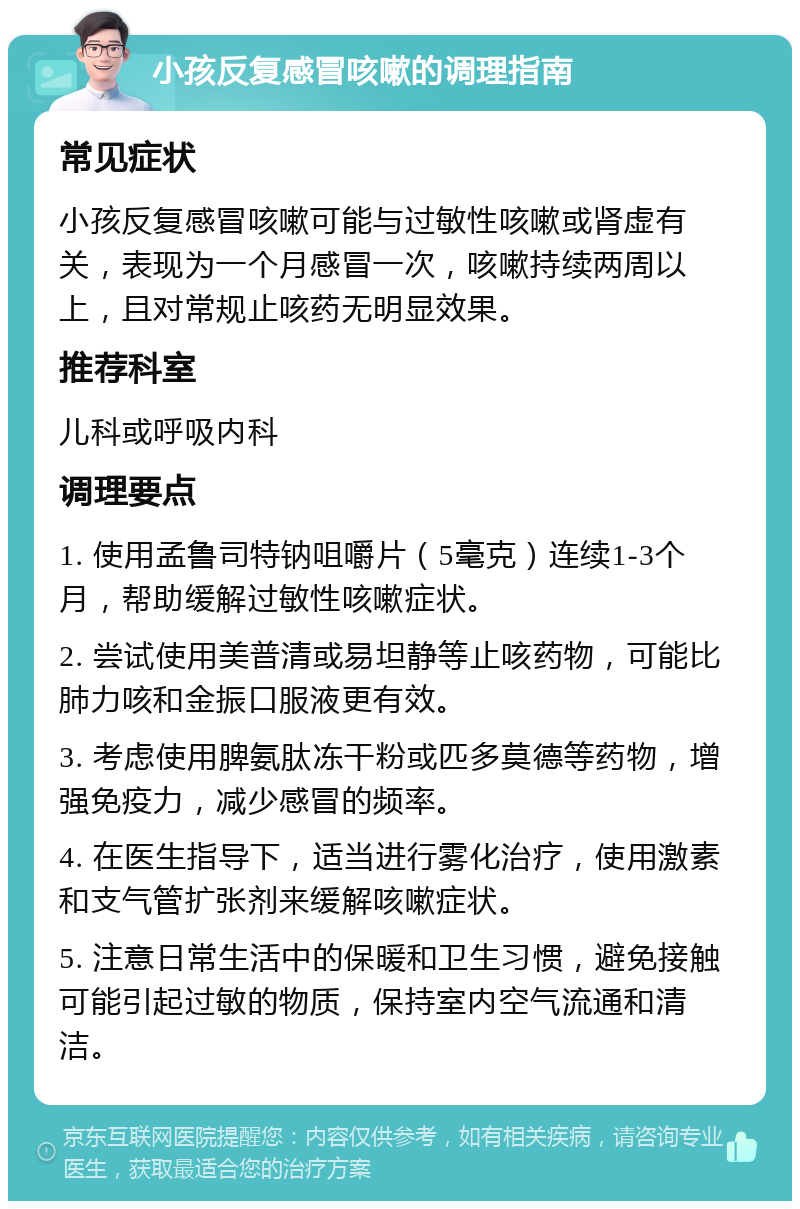 小孩反复感冒咳嗽的调理指南 常见症状 小孩反复感冒咳嗽可能与过敏性咳嗽或肾虚有关，表现为一个月感冒一次，咳嗽持续两周以上，且对常规止咳药无明显效果。 推荐科室 儿科或呼吸内科 调理要点 1. 使用孟鲁司特钠咀嚼片（5毫克）连续1-3个月，帮助缓解过敏性咳嗽症状。 2. 尝试使用美普清或易坦静等止咳药物，可能比肺力咳和金振口服液更有效。 3. 考虑使用脾氨肽冻干粉或匹多莫德等药物，增强免疫力，减少感冒的频率。 4. 在医生指导下，适当进行雾化治疗，使用激素和支气管扩张剂来缓解咳嗽症状。 5. 注意日常生活中的保暖和卫生习惯，避免接触可能引起过敏的物质，保持室内空气流通和清洁。