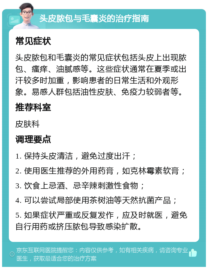 头皮脓包与毛囊炎的治疗指南 常见症状 头皮脓包和毛囊炎的常见症状包括头皮上出现脓包、瘙痒、油腻感等。这些症状通常在夏季或出汗较多时加重，影响患者的日常生活和外观形象。易感人群包括油性皮肤、免疫力较弱者等。 推荐科室 皮肤科 调理要点 1. 保持头皮清洁，避免过度出汗； 2. 使用医生推荐的外用药膏，如克林霉素软膏； 3. 饮食上忌酒、忌辛辣刺激性食物； 4. 可以尝试局部使用茶树油等天然抗菌产品； 5. 如果症状严重或反复发作，应及时就医，避免自行用药或挤压脓包导致感染扩散。