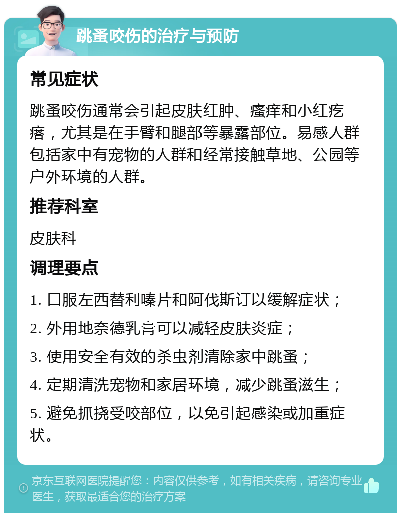 跳蚤咬伤的治疗与预防 常见症状 跳蚤咬伤通常会引起皮肤红肿、瘙痒和小红疙瘩，尤其是在手臂和腿部等暴露部位。易感人群包括家中有宠物的人群和经常接触草地、公园等户外环境的人群。 推荐科室 皮肤科 调理要点 1. 口服左西替利嗪片和阿伐斯订以缓解症状； 2. 外用地奈德乳膏可以减轻皮肤炎症； 3. 使用安全有效的杀虫剂清除家中跳蚤； 4. 定期清洗宠物和家居环境，减少跳蚤滋生； 5. 避免抓挠受咬部位，以免引起感染或加重症状。