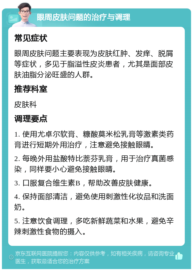 眼周皮肤问题的治疗与调理 常见症状 眼周皮肤问题主要表现为皮肤红肿、发痒、脱屑等症状，多见于脂溢性皮炎患者，尤其是面部皮肤油脂分泌旺盛的人群。 推荐科室 皮肤科 调理要点 1. 使用尤卓尔软膏、糠酸莫米松乳膏等激素类药膏进行短期外用治疗，注意避免接触眼睛。 2. 每晚外用盐酸特比萘芬乳膏，用于治疗真菌感染，同样要小心避免接触眼睛。 3. 口服复合维生素B，帮助改善皮肤健康。 4. 保持面部清洁，避免使用刺激性化妆品和洗面奶。 5. 注意饮食调理，多吃新鲜蔬菜和水果，避免辛辣刺激性食物的摄入。