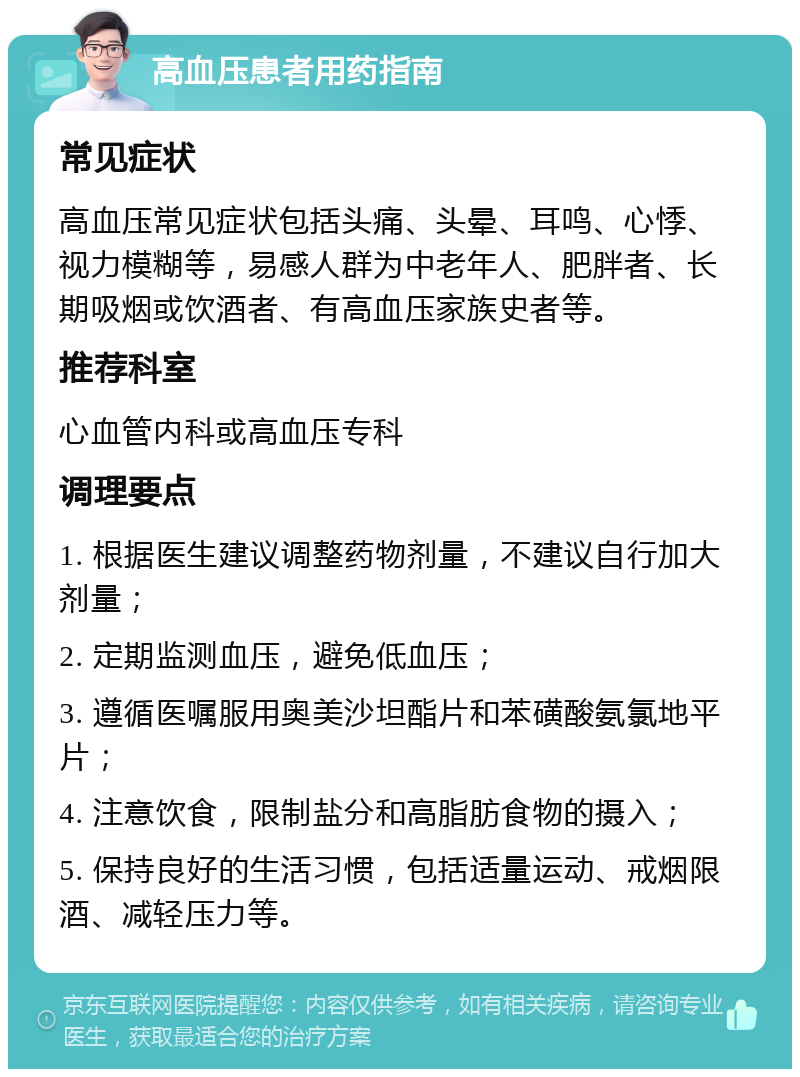 高血压患者用药指南 常见症状 高血压常见症状包括头痛、头晕、耳鸣、心悸、视力模糊等，易感人群为中老年人、肥胖者、长期吸烟或饮酒者、有高血压家族史者等。 推荐科室 心血管内科或高血压专科 调理要点 1. 根据医生建议调整药物剂量，不建议自行加大剂量； 2. 定期监测血压，避免低血压； 3. 遵循医嘱服用奥美沙坦酯片和苯磺酸氨氯地平片； 4. 注意饮食，限制盐分和高脂肪食物的摄入； 5. 保持良好的生活习惯，包括适量运动、戒烟限酒、减轻压力等。