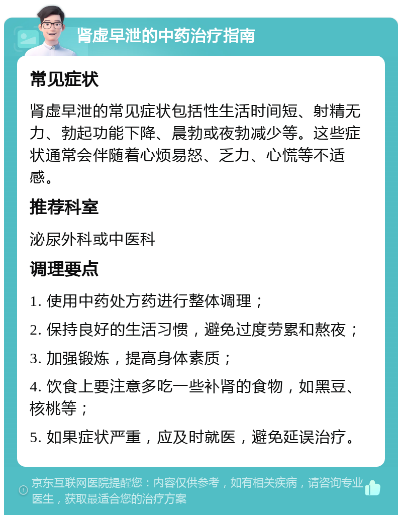 肾虚早泄的中药治疗指南 常见症状 肾虚早泄的常见症状包括性生活时间短、射精无力、勃起功能下降、晨勃或夜勃减少等。这些症状通常会伴随着心烦易怒、乏力、心慌等不适感。 推荐科室 泌尿外科或中医科 调理要点 1. 使用中药处方药进行整体调理； 2. 保持良好的生活习惯，避免过度劳累和熬夜； 3. 加强锻炼，提高身体素质； 4. 饮食上要注意多吃一些补肾的食物，如黑豆、核桃等； 5. 如果症状严重，应及时就医，避免延误治疗。