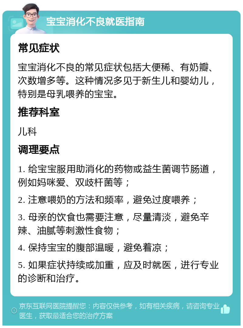 宝宝消化不良就医指南 常见症状 宝宝消化不良的常见症状包括大便稀、有奶瓣、次数增多等。这种情况多见于新生儿和婴幼儿，特别是母乳喂养的宝宝。 推荐科室 儿科 调理要点 1. 给宝宝服用助消化的药物或益生菌调节肠道，例如妈咪爱、双歧杆菌等； 2. 注意喂奶的方法和频率，避免过度喂养； 3. 母亲的饮食也需要注意，尽量清淡，避免辛辣、油腻等刺激性食物； 4. 保持宝宝的腹部温暖，避免着凉； 5. 如果症状持续或加重，应及时就医，进行专业的诊断和治疗。