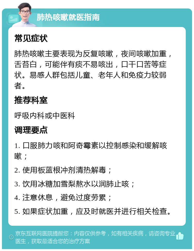 肺热咳嗽就医指南 常见症状 肺热咳嗽主要表现为反复咳嗽，夜间咳嗽加重，舌苔白，可能伴有痰不易咳出，口干口苦等症状。易感人群包括儿童、老年人和免疫力较弱者。 推荐科室 呼吸内科或中医科 调理要点 1. 口服肺力咳和阿奇霉素以控制感染和缓解咳嗽； 2. 使用板蓝根冲剂清热解毒； 3. 饮用冰糖加雪梨熬水以润肺止咳； 4. 注意休息，避免过度劳累； 5. 如果症状加重，应及时就医并进行相关检查。