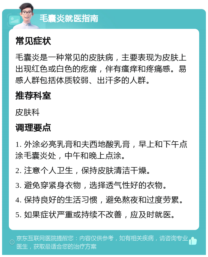 毛囊炎就医指南 常见症状 毛囊炎是一种常见的皮肤病，主要表现为皮肤上出现红色或白色的疙瘩，伴有瘙痒和疼痛感。易感人群包括体质较弱、出汗多的人群。 推荐科室 皮肤科 调理要点 1. 外涂必亮乳膏和夫西地酸乳膏，早上和下午点涂毛囊炎处，中午和晚上点涂。 2. 注意个人卫生，保持皮肤清洁干燥。 3. 避免穿紧身衣物，选择透气性好的衣物。 4. 保持良好的生活习惯，避免熬夜和过度劳累。 5. 如果症状严重或持续不改善，应及时就医。