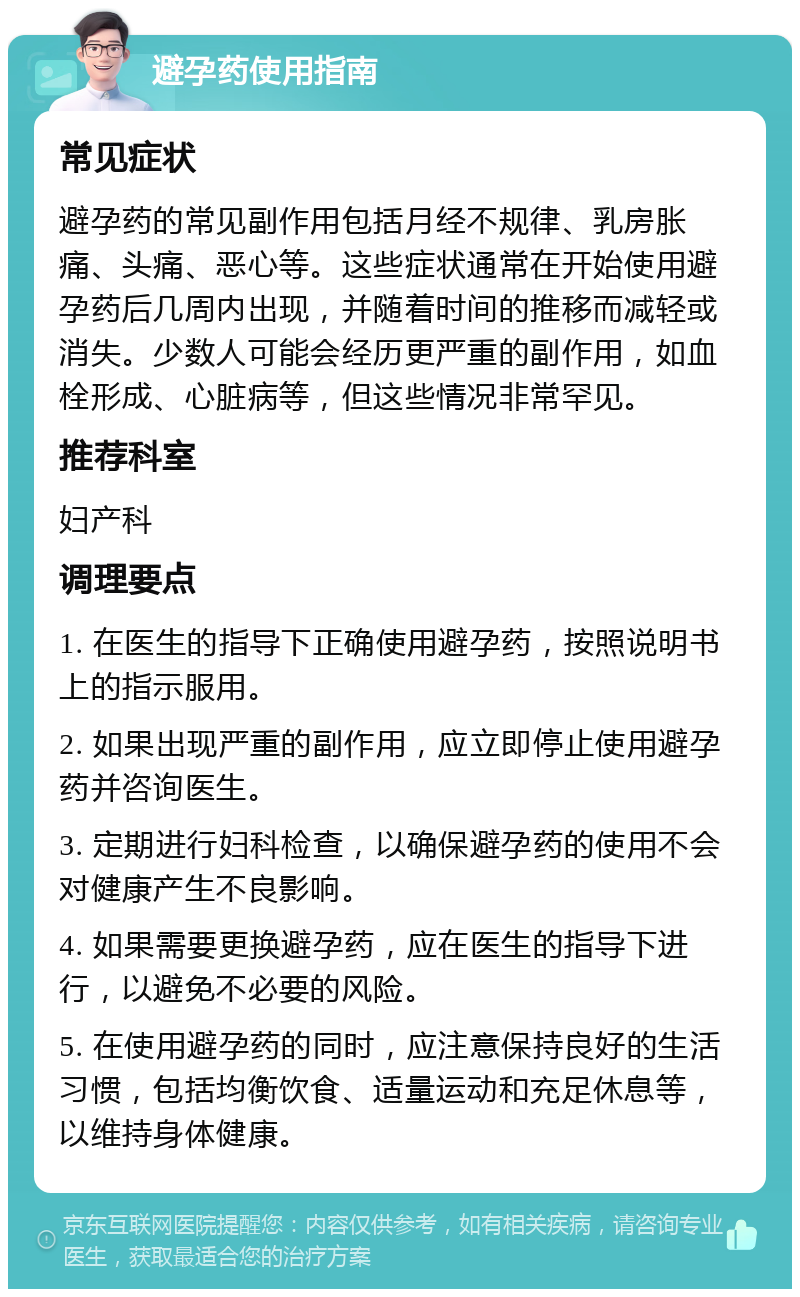 避孕药使用指南 常见症状 避孕药的常见副作用包括月经不规律、乳房胀痛、头痛、恶心等。这些症状通常在开始使用避孕药后几周内出现，并随着时间的推移而减轻或消失。少数人可能会经历更严重的副作用，如血栓形成、心脏病等，但这些情况非常罕见。 推荐科室 妇产科 调理要点 1. 在医生的指导下正确使用避孕药，按照说明书上的指示服用。 2. 如果出现严重的副作用，应立即停止使用避孕药并咨询医生。 3. 定期进行妇科检查，以确保避孕药的使用不会对健康产生不良影响。 4. 如果需要更换避孕药，应在医生的指导下进行，以避免不必要的风险。 5. 在使用避孕药的同时，应注意保持良好的生活习惯，包括均衡饮食、适量运动和充足休息等，以维持身体健康。