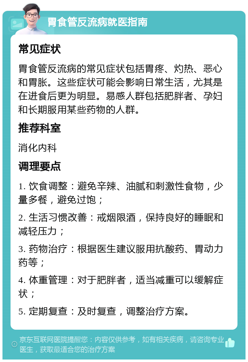 胃食管反流病就医指南 常见症状 胃食管反流病的常见症状包括胃疼、灼热、恶心和胃胀。这些症状可能会影响日常生活，尤其是在进食后更为明显。易感人群包括肥胖者、孕妇和长期服用某些药物的人群。 推荐科室 消化内科 调理要点 1. 饮食调整：避免辛辣、油腻和刺激性食物，少量多餐，避免过饱； 2. 生活习惯改善：戒烟限酒，保持良好的睡眠和减轻压力； 3. 药物治疗：根据医生建议服用抗酸药、胃动力药等； 4. 体重管理：对于肥胖者，适当减重可以缓解症状； 5. 定期复查：及时复查，调整治疗方案。