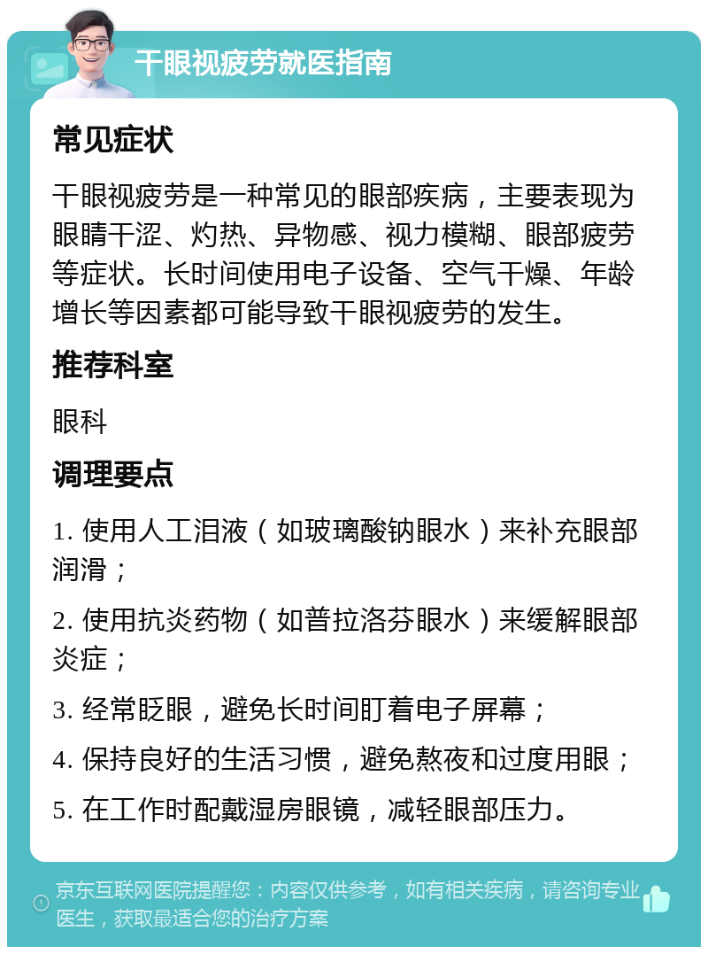 干眼视疲劳就医指南 常见症状 干眼视疲劳是一种常见的眼部疾病，主要表现为眼睛干涩、灼热、异物感、视力模糊、眼部疲劳等症状。长时间使用电子设备、空气干燥、年龄增长等因素都可能导致干眼视疲劳的发生。 推荐科室 眼科 调理要点 1. 使用人工泪液（如玻璃酸钠眼水）来补充眼部润滑； 2. 使用抗炎药物（如普拉洛芬眼水）来缓解眼部炎症； 3. 经常眨眼，避免长时间盯着电子屏幕； 4. 保持良好的生活习惯，避免熬夜和过度用眼； 5. 在工作时配戴湿房眼镜，减轻眼部压力。