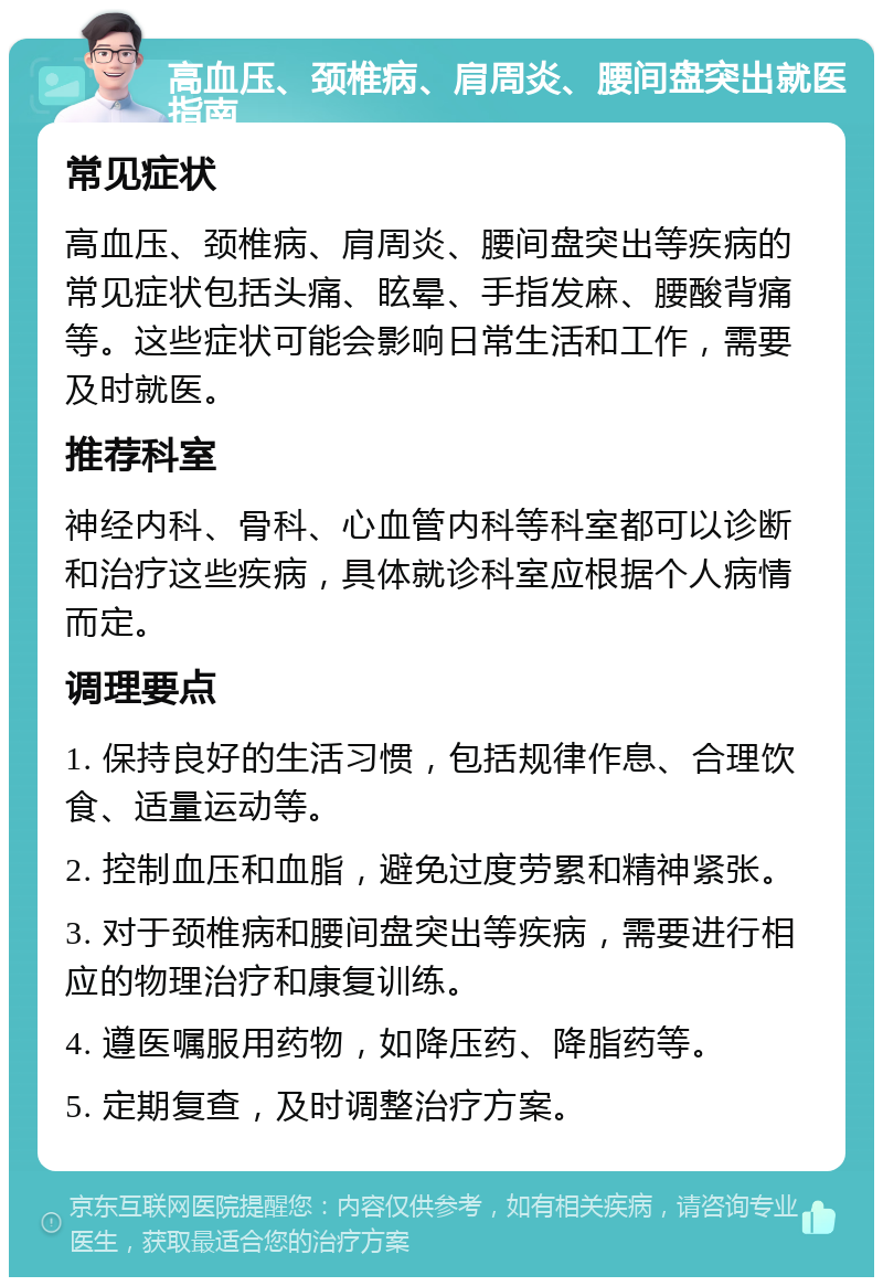 高血压、颈椎病、肩周炎、腰间盘突出就医指南 常见症状 高血压、颈椎病、肩周炎、腰间盘突出等疾病的常见症状包括头痛、眩晕、手指发麻、腰酸背痛等。这些症状可能会影响日常生活和工作，需要及时就医。 推荐科室 神经内科、骨科、心血管内科等科室都可以诊断和治疗这些疾病，具体就诊科室应根据个人病情而定。 调理要点 1. 保持良好的生活习惯，包括规律作息、合理饮食、适量运动等。 2. 控制血压和血脂，避免过度劳累和精神紧张。 3. 对于颈椎病和腰间盘突出等疾病，需要进行相应的物理治疗和康复训练。 4. 遵医嘱服用药物，如降压药、降脂药等。 5. 定期复查，及时调整治疗方案。