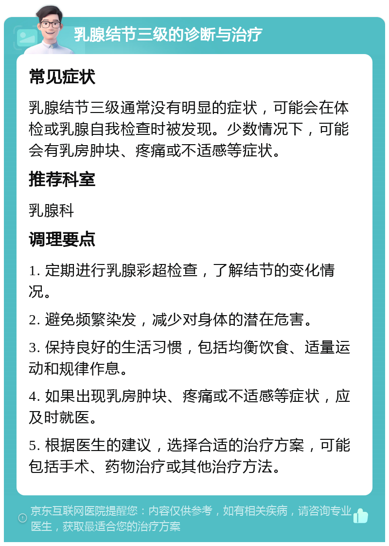 乳腺结节三级的诊断与治疗 常见症状 乳腺结节三级通常没有明显的症状，可能会在体检或乳腺自我检查时被发现。少数情况下，可能会有乳房肿块、疼痛或不适感等症状。 推荐科室 乳腺科 调理要点 1. 定期进行乳腺彩超检查，了解结节的变化情况。 2. 避免频繁染发，减少对身体的潜在危害。 3. 保持良好的生活习惯，包括均衡饮食、适量运动和规律作息。 4. 如果出现乳房肿块、疼痛或不适感等症状，应及时就医。 5. 根据医生的建议，选择合适的治疗方案，可能包括手术、药物治疗或其他治疗方法。