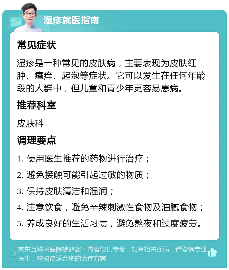 湿疹就医指南 常见症状 湿疹是一种常见的皮肤病，主要表现为皮肤红肿、瘙痒、起泡等症状。它可以发生在任何年龄段的人群中，但儿童和青少年更容易患病。 推荐科室 皮肤科 调理要点 1. 使用医生推荐的药物进行治疗； 2. 避免接触可能引起过敏的物质； 3. 保持皮肤清洁和湿润； 4. 注意饮食，避免辛辣刺激性食物及油腻食物； 5. 养成良好的生活习惯，避免熬夜和过度疲劳。