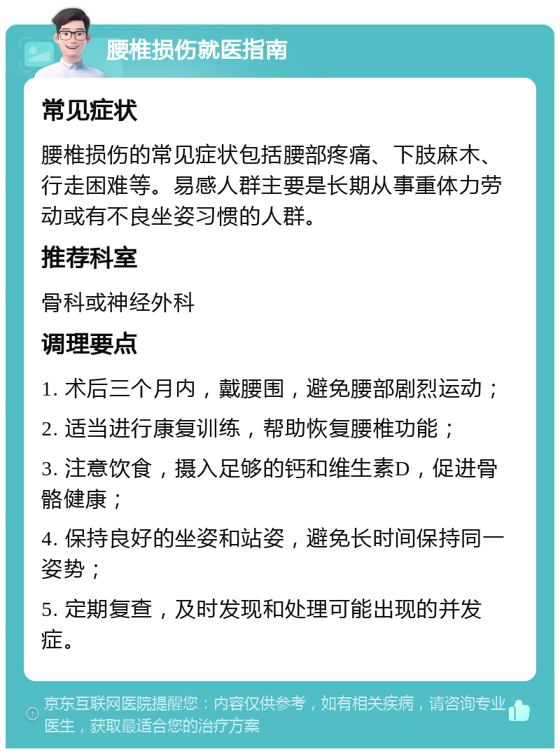 腰椎损伤就医指南 常见症状 腰椎损伤的常见症状包括腰部疼痛、下肢麻木、行走困难等。易感人群主要是长期从事重体力劳动或有不良坐姿习惯的人群。 推荐科室 骨科或神经外科 调理要点 1. 术后三个月内，戴腰围，避免腰部剧烈运动； 2. 适当进行康复训练，帮助恢复腰椎功能； 3. 注意饮食，摄入足够的钙和维生素D，促进骨骼健康； 4. 保持良好的坐姿和站姿，避免长时间保持同一姿势； 5. 定期复查，及时发现和处理可能出现的并发症。