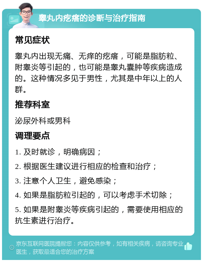 睾丸内疙瘩的诊断与治疗指南 常见症状 睾丸内出现无痛、无痒的疙瘩，可能是脂肪粒、附睾炎等引起的，也可能是睾丸囊肿等疾病造成的。这种情况多见于男性，尤其是中年以上的人群。 推荐科室 泌尿外科或男科 调理要点 1. 及时就诊，明确病因； 2. 根据医生建议进行相应的检查和治疗； 3. 注意个人卫生，避免感染； 4. 如果是脂肪粒引起的，可以考虑手术切除； 5. 如果是附睾炎等疾病引起的，需要使用相应的抗生素进行治疗。