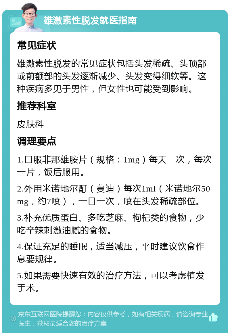 雄激素性脱发就医指南 常见症状 雄激素性脱发的常见症状包括头发稀疏、头顶部或前额部的头发逐渐减少、头发变得细软等。这种疾病多见于男性，但女性也可能受到影响。 推荐科室 皮肤科 调理要点 1.口服非那雄胺片（规格：1mg）每天一次，每次一片，饭后服用。 2.外用米诺地尔酊（蔓迪）每次1ml（米诺地尔50mg，约7喷），一日一次，喷在头发稀疏部位。 3.补充优质蛋白、多吃芝麻、枸杞类的食物，少吃辛辣刺激油腻的食物。 4.保证充足的睡眠，适当减压，平时建议饮食作息要规律。 5.如果需要快速有效的治疗方法，可以考虑植发手术。