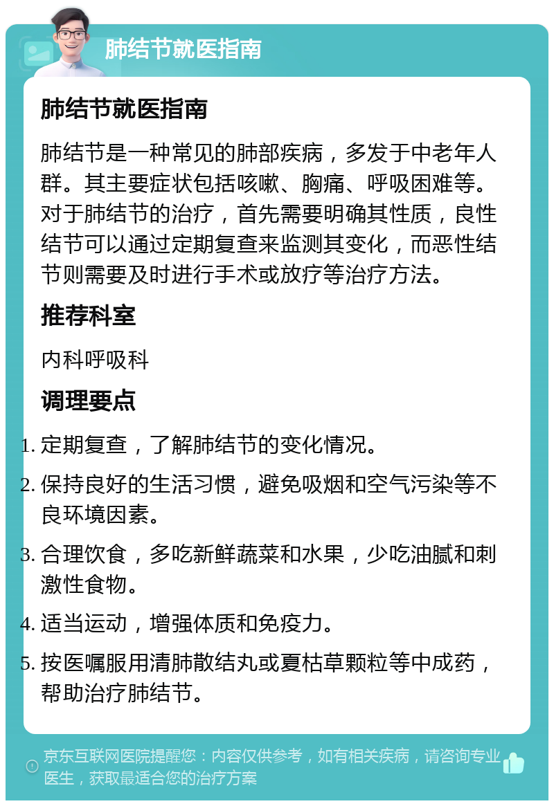 肺结节就医指南 肺结节就医指南 肺结节是一种常见的肺部疾病，多发于中老年人群。其主要症状包括咳嗽、胸痛、呼吸困难等。对于肺结节的治疗，首先需要明确其性质，良性结节可以通过定期复查来监测其变化，而恶性结节则需要及时进行手术或放疗等治疗方法。 推荐科室 内科呼吸科 调理要点 定期复查，了解肺结节的变化情况。 保持良好的生活习惯，避免吸烟和空气污染等不良环境因素。 合理饮食，多吃新鲜蔬菜和水果，少吃油腻和刺激性食物。 适当运动，增强体质和免疫力。 按医嘱服用清肺散结丸或夏枯草颗粒等中成药，帮助治疗肺结节。