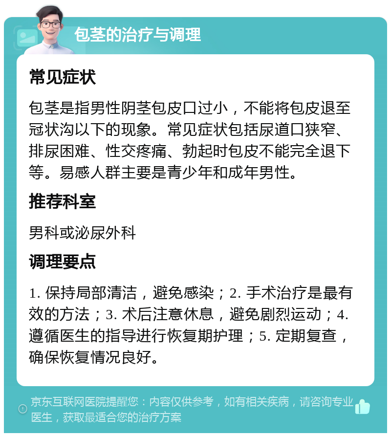 包茎的治疗与调理 常见症状 包茎是指男性阴茎包皮口过小，不能将包皮退至冠状沟以下的现象。常见症状包括尿道口狭窄、排尿困难、性交疼痛、勃起时包皮不能完全退下等。易感人群主要是青少年和成年男性。 推荐科室 男科或泌尿外科 调理要点 1. 保持局部清洁，避免感染；2. 手术治疗是最有效的方法；3. 术后注意休息，避免剧烈运动；4. 遵循医生的指导进行恢复期护理；5. 定期复查，确保恢复情况良好。