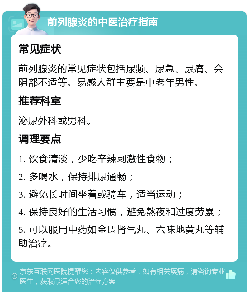 前列腺炎的中医治疗指南 常见症状 前列腺炎的常见症状包括尿频、尿急、尿痛、会阴部不适等。易感人群主要是中老年男性。 推荐科室 泌尿外科或男科。 调理要点 1. 饮食清淡，少吃辛辣刺激性食物； 2. 多喝水，保持排尿通畅； 3. 避免长时间坐着或骑车，适当运动； 4. 保持良好的生活习惯，避免熬夜和过度劳累； 5. 可以服用中药如金匮肾气丸、六味地黄丸等辅助治疗。