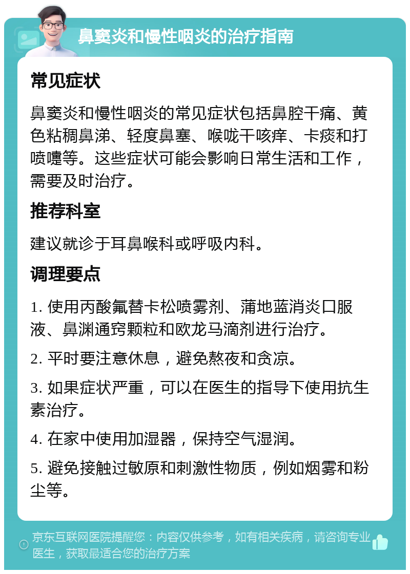 鼻窦炎和慢性咽炎的治疗指南 常见症状 鼻窦炎和慢性咽炎的常见症状包括鼻腔干痛、黄色粘稠鼻涕、轻度鼻塞、喉咙干咳痒、卡痰和打喷嚏等。这些症状可能会影响日常生活和工作，需要及时治疗。 推荐科室 建议就诊于耳鼻喉科或呼吸内科。 调理要点 1. 使用丙酸氟替卡松喷雾剂、蒲地蓝消炎口服液、鼻渊通窍颗粒和欧龙马滴剂进行治疗。 2. 平时要注意休息，避免熬夜和贪凉。 3. 如果症状严重，可以在医生的指导下使用抗生素治疗。 4. 在家中使用加湿器，保持空气湿润。 5. 避免接触过敏原和刺激性物质，例如烟雾和粉尘等。