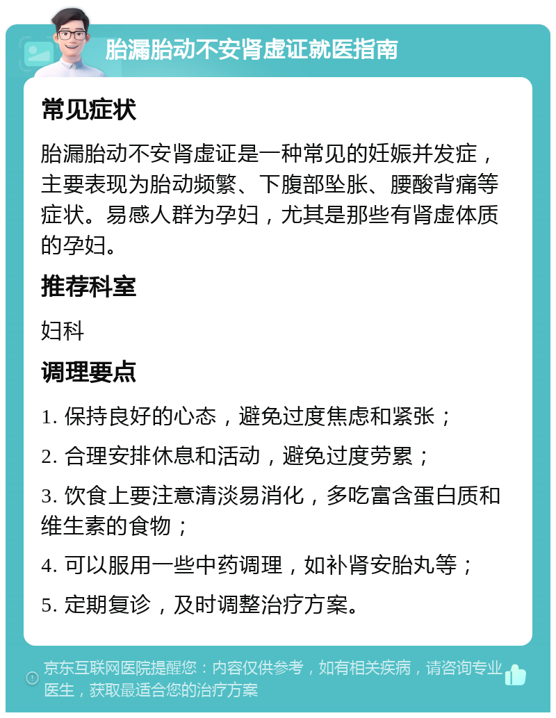 胎漏胎动不安肾虚证就医指南 常见症状 胎漏胎动不安肾虚证是一种常见的妊娠并发症，主要表现为胎动频繁、下腹部坠胀、腰酸背痛等症状。易感人群为孕妇，尤其是那些有肾虚体质的孕妇。 推荐科室 妇科 调理要点 1. 保持良好的心态，避免过度焦虑和紧张； 2. 合理安排休息和活动，避免过度劳累； 3. 饮食上要注意清淡易消化，多吃富含蛋白质和维生素的食物； 4. 可以服用一些中药调理，如补肾安胎丸等； 5. 定期复诊，及时调整治疗方案。