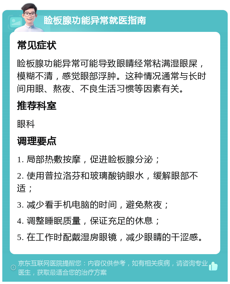 睑板腺功能异常就医指南 常见症状 睑板腺功能异常可能导致眼睛经常粘满湿眼屎，模糊不清，感觉眼部浮肿。这种情况通常与长时间用眼、熬夜、不良生活习惯等因素有关。 推荐科室 眼科 调理要点 1. 局部热敷按摩，促进睑板腺分泌； 2. 使用普拉洛芬和玻璃酸钠眼水，缓解眼部不适； 3. 减少看手机电脑的时间，避免熬夜； 4. 调整睡眠质量，保证充足的休息； 5. 在工作时配戴湿房眼镜，减少眼睛的干涩感。