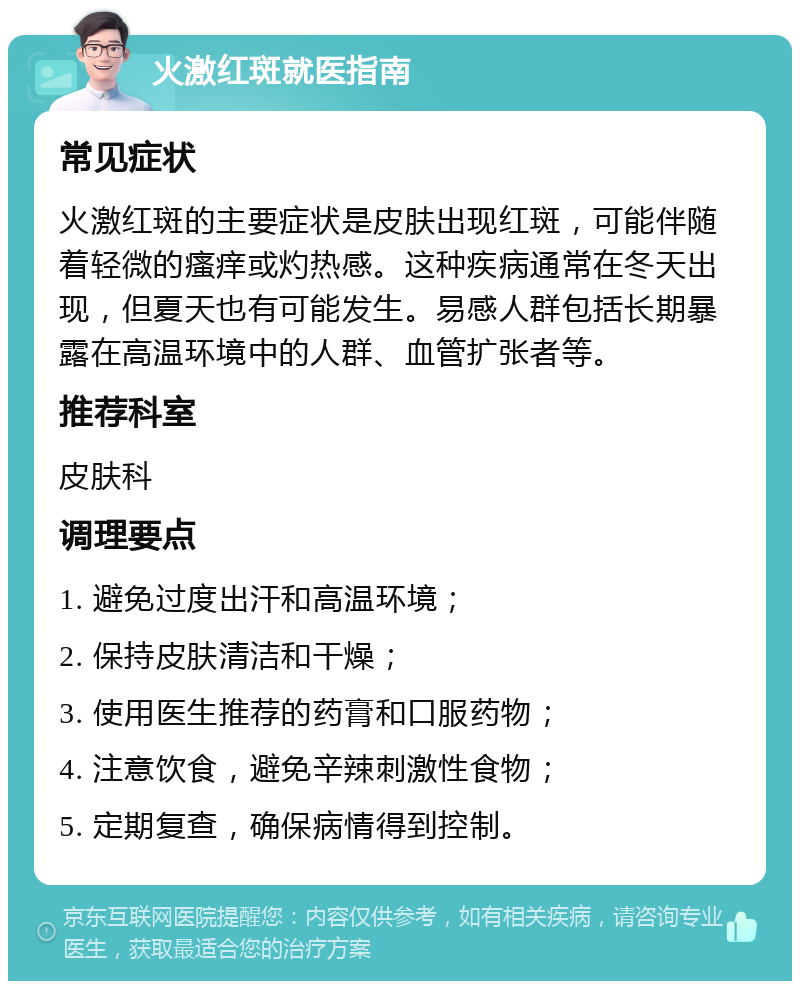 火激红斑就医指南 常见症状 火激红斑的主要症状是皮肤出现红斑，可能伴随着轻微的瘙痒或灼热感。这种疾病通常在冬天出现，但夏天也有可能发生。易感人群包括长期暴露在高温环境中的人群、血管扩张者等。 推荐科室 皮肤科 调理要点 1. 避免过度出汗和高温环境； 2. 保持皮肤清洁和干燥； 3. 使用医生推荐的药膏和口服药物； 4. 注意饮食，避免辛辣刺激性食物； 5. 定期复查，确保病情得到控制。