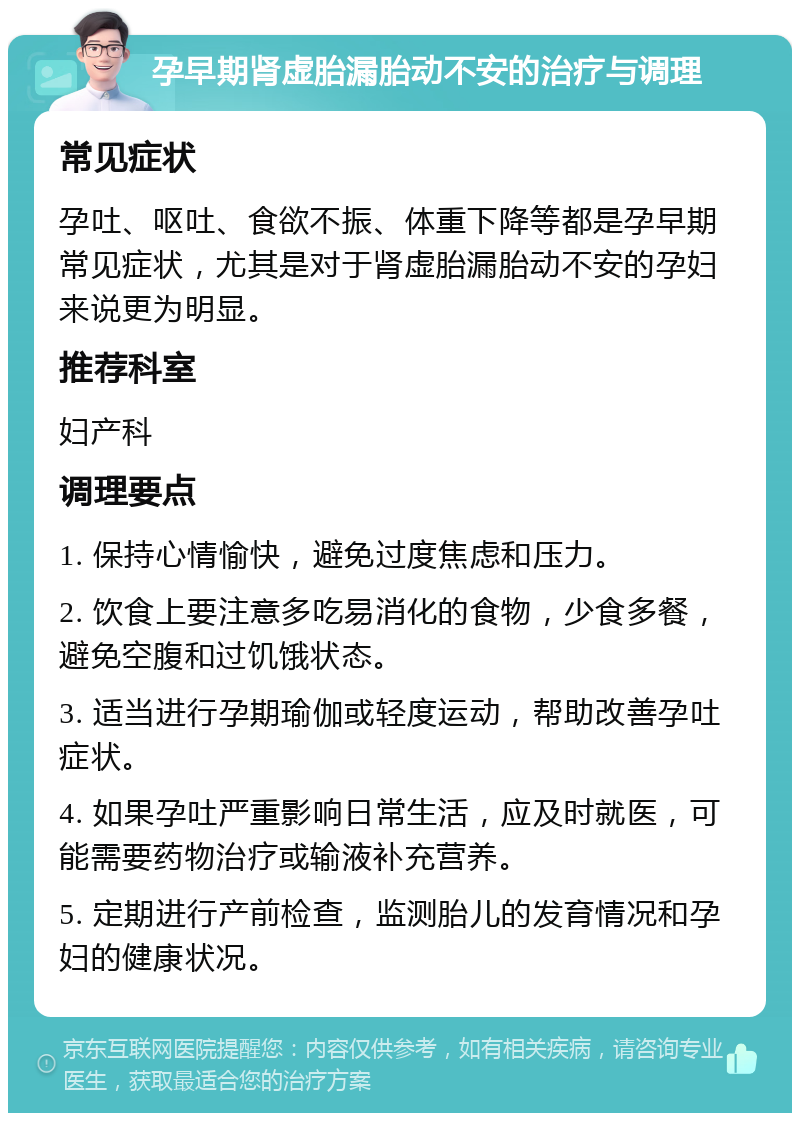 孕早期肾虚胎漏胎动不安的治疗与调理 常见症状 孕吐、呕吐、食欲不振、体重下降等都是孕早期常见症状，尤其是对于肾虚胎漏胎动不安的孕妇来说更为明显。 推荐科室 妇产科 调理要点 1. 保持心情愉快，避免过度焦虑和压力。 2. 饮食上要注意多吃易消化的食物，少食多餐，避免空腹和过饥饿状态。 3. 适当进行孕期瑜伽或轻度运动，帮助改善孕吐症状。 4. 如果孕吐严重影响日常生活，应及时就医，可能需要药物治疗或输液补充营养。 5. 定期进行产前检查，监测胎儿的发育情况和孕妇的健康状况。