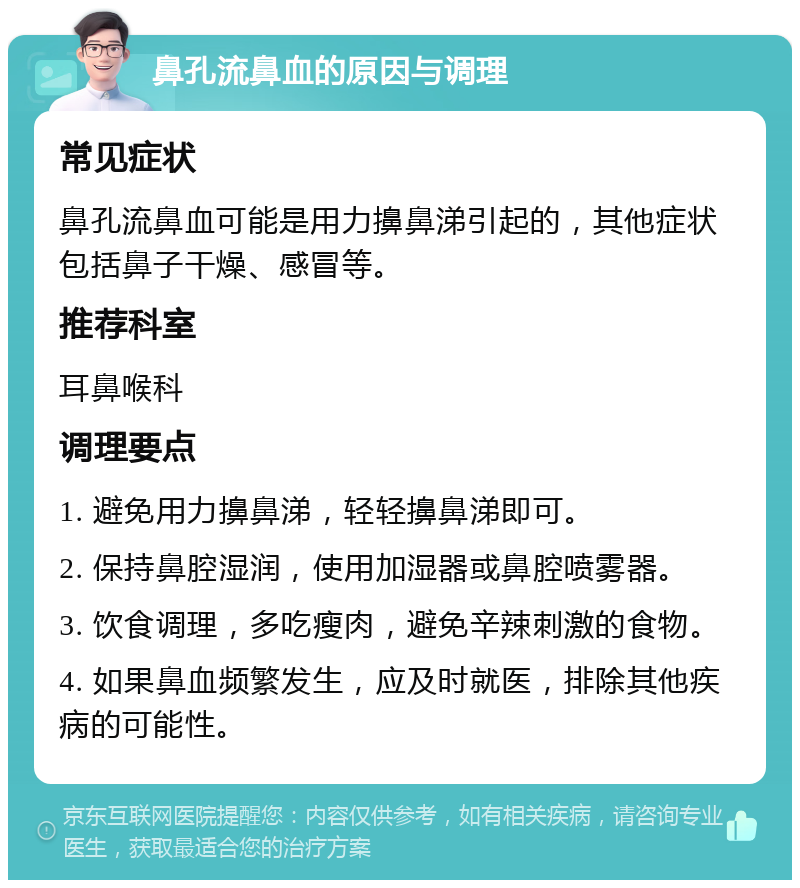 鼻孔流鼻血的原因与调理 常见症状 鼻孔流鼻血可能是用力擤鼻涕引起的，其他症状包括鼻子干燥、感冒等。 推荐科室 耳鼻喉科 调理要点 1. 避免用力擤鼻涕，轻轻擤鼻涕即可。 2. 保持鼻腔湿润，使用加湿器或鼻腔喷雾器。 3. 饮食调理，多吃瘦肉，避免辛辣刺激的食物。 4. 如果鼻血频繁发生，应及时就医，排除其他疾病的可能性。