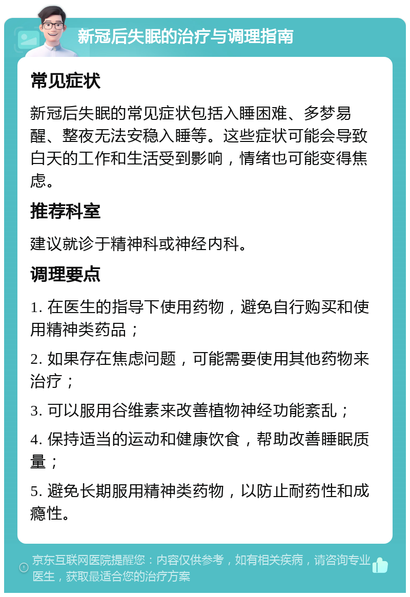 新冠后失眠的治疗与调理指南 常见症状 新冠后失眠的常见症状包括入睡困难、多梦易醒、整夜无法安稳入睡等。这些症状可能会导致白天的工作和生活受到影响，情绪也可能变得焦虑。 推荐科室 建议就诊于精神科或神经内科。 调理要点 1. 在医生的指导下使用药物，避免自行购买和使用精神类药品； 2. 如果存在焦虑问题，可能需要使用其他药物来治疗； 3. 可以服用谷维素来改善植物神经功能紊乱； 4. 保持适当的运动和健康饮食，帮助改善睡眠质量； 5. 避免长期服用精神类药物，以防止耐药性和成瘾性。