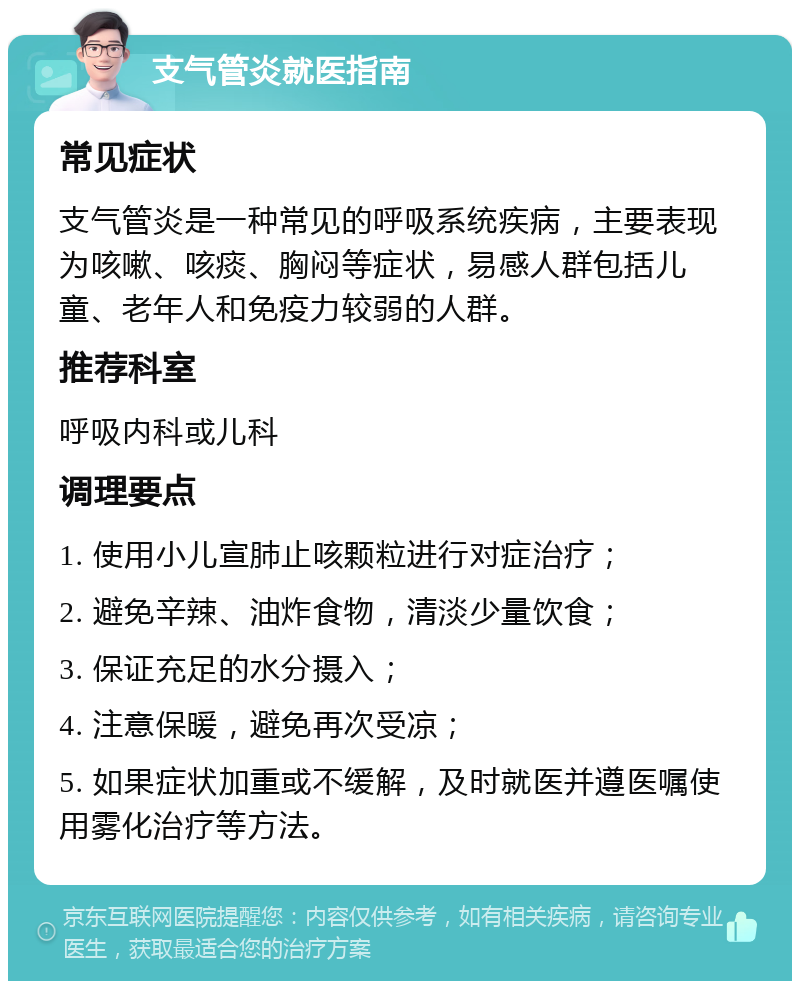 支气管炎就医指南 常见症状 支气管炎是一种常见的呼吸系统疾病，主要表现为咳嗽、咳痰、胸闷等症状，易感人群包括儿童、老年人和免疫力较弱的人群。 推荐科室 呼吸内科或儿科 调理要点 1. 使用小儿宣肺止咳颗粒进行对症治疗； 2. 避免辛辣、油炸食物，清淡少量饮食； 3. 保证充足的水分摄入； 4. 注意保暖，避免再次受凉； 5. 如果症状加重或不缓解，及时就医并遵医嘱使用雾化治疗等方法。